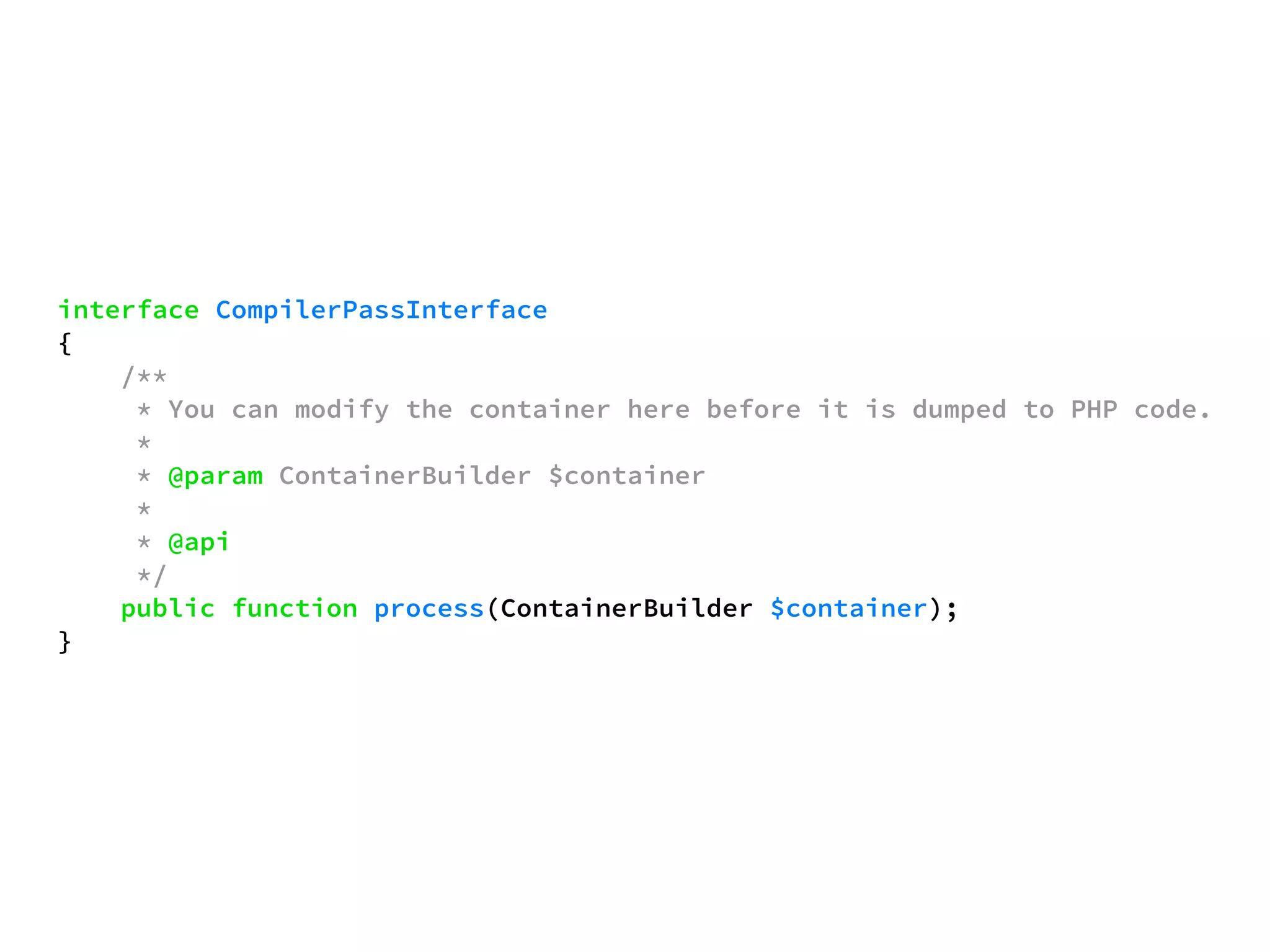 interface CompilerPassInterface 
{ 
/** 
* You can modify the container here before it is dumped to PHP code. 
* 
* @param ContainerBuilder $container 
* 
* @api 
*/ 
public function process(ContainerBuilder $container); 
} 
 