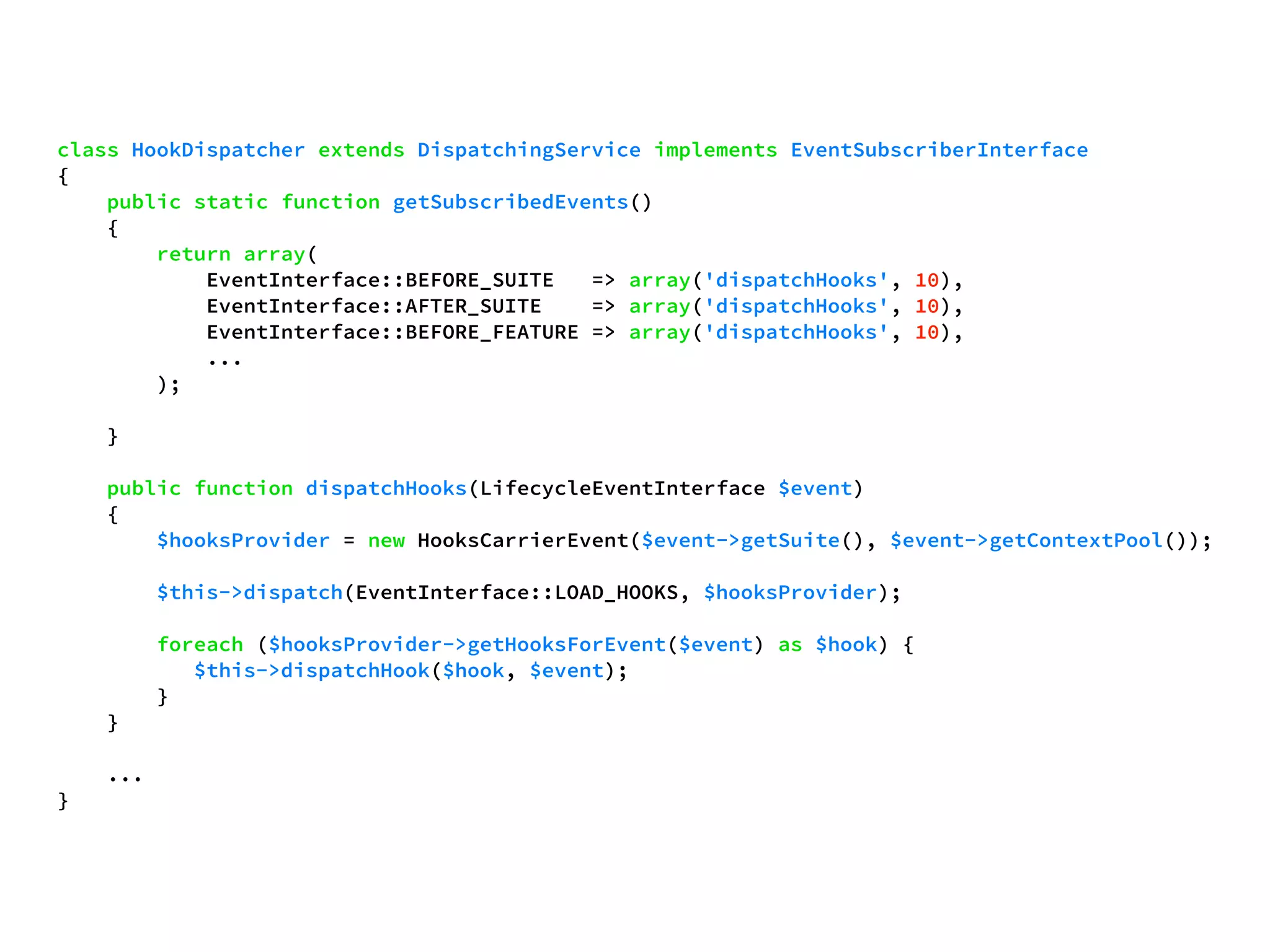 class HookDispatcher extends DispatchingService implements EventSubscriberInterface 
{ 
public static function getSubscribedEvents() 
{ 
return array( 
EventInterface::BEFORE_SUITE => array('dispatchHooks', 10), 
EventInterface::AFTER_SUITE => array('dispatchHooks', 10), 
EventInterface::BEFORE_FEATURE => array('dispatchHooks', 10), 
... 
); 
} 
public function dispatchHooks(LifecycleEventInterface $event) 
{ 
$hooksProvider = new HooksCarrierEvent($event->getSuite(), $event->getContextPool()); 
$this->dispatch(EventInterface::LOAD_HOOKS, $hooksProvider); 
foreach ($hooksProvider->getHooksForEvent($event) as $hook) { 
$this->dispatchHook($hook, $event); 
} 
} 
... 
} 
 