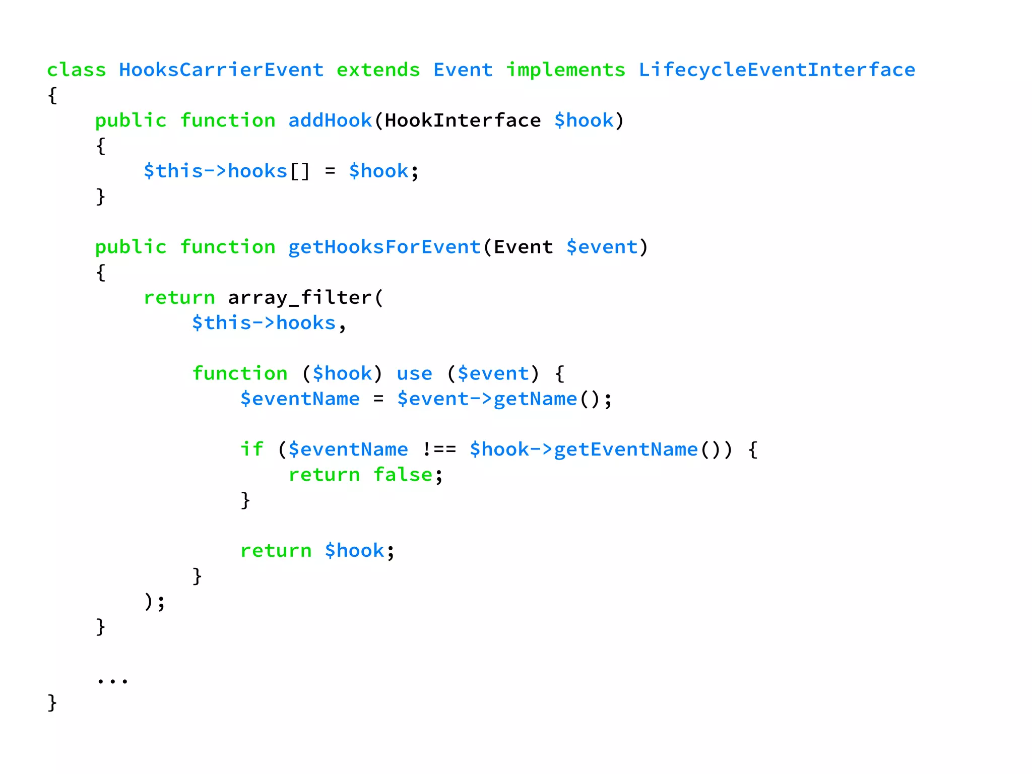 class HooksCarrierEvent extends Event implements LifecycleEventInterface 
{ 
public function addHook(HookInterface $hook) 
{ 
$this->hooks[] = $hook; 
} 
public function getHooksForEvent(Event $event) 
{ 
return array_filter( 
$this->hooks, 
function ($hook) use ($event) { 
$eventName = $event->getName(); 
if ($eventName !== $hook->getEventName()) { 
return false; 
} 
return $hook; 
} 
); 
} 
... 
} 
 