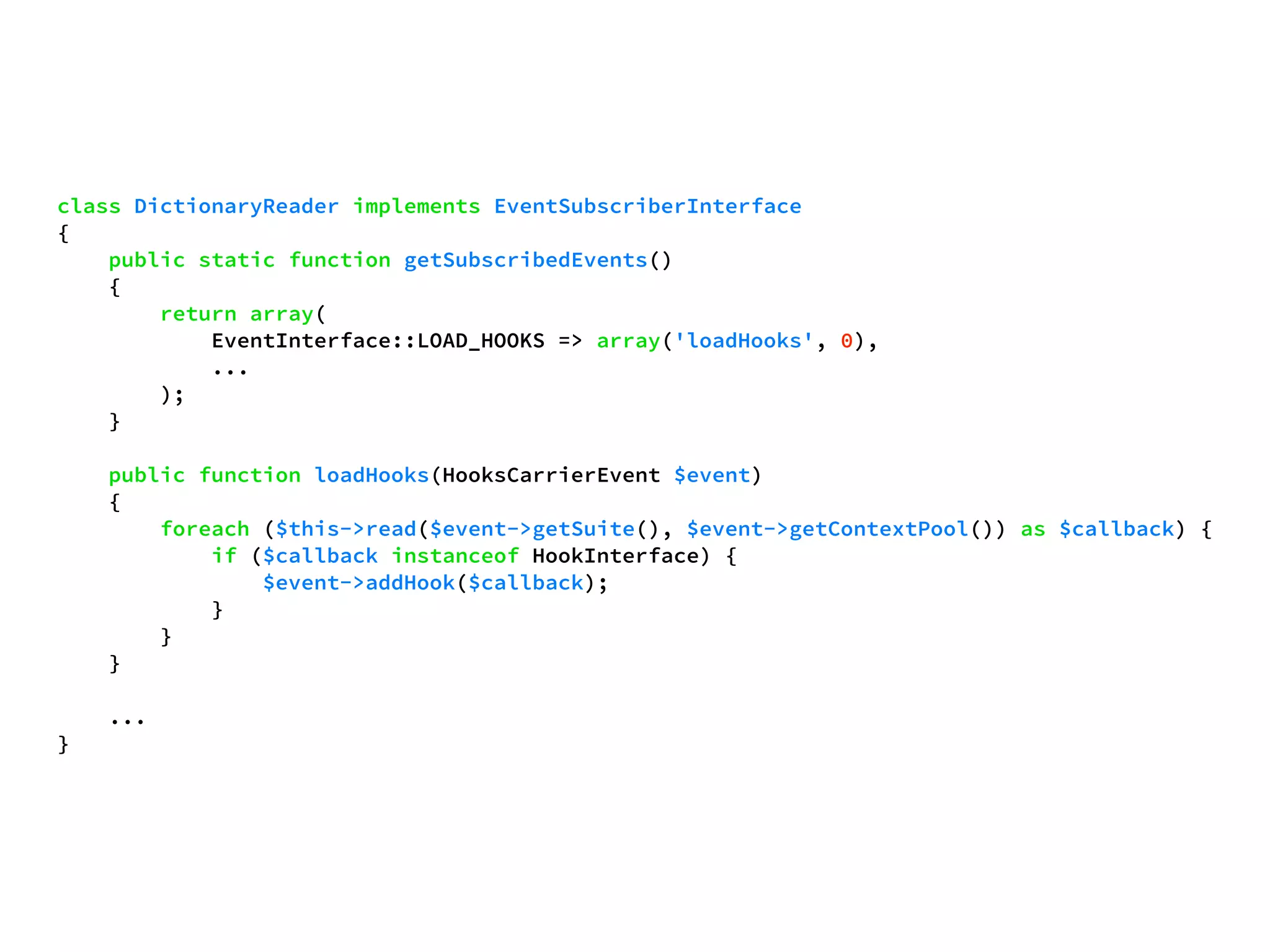 class DictionaryReader implements EventSubscriberInterface 
{ 
public static function getSubscribedEvents() 
{ 
return array( 
EventInterface::LOAD_HOOKS => array('loadHooks', 0), 
... 
); 
} 
public function loadHooks(HooksCarrierEvent $event) 
{ 
foreach ($this->read($event->getSuite(), $event->getContextPool()) as $callback) { 
if ($callback instanceof HookInterface) { 
$event->addHook($callback); 
} 
} 
} 
... 
} 
 