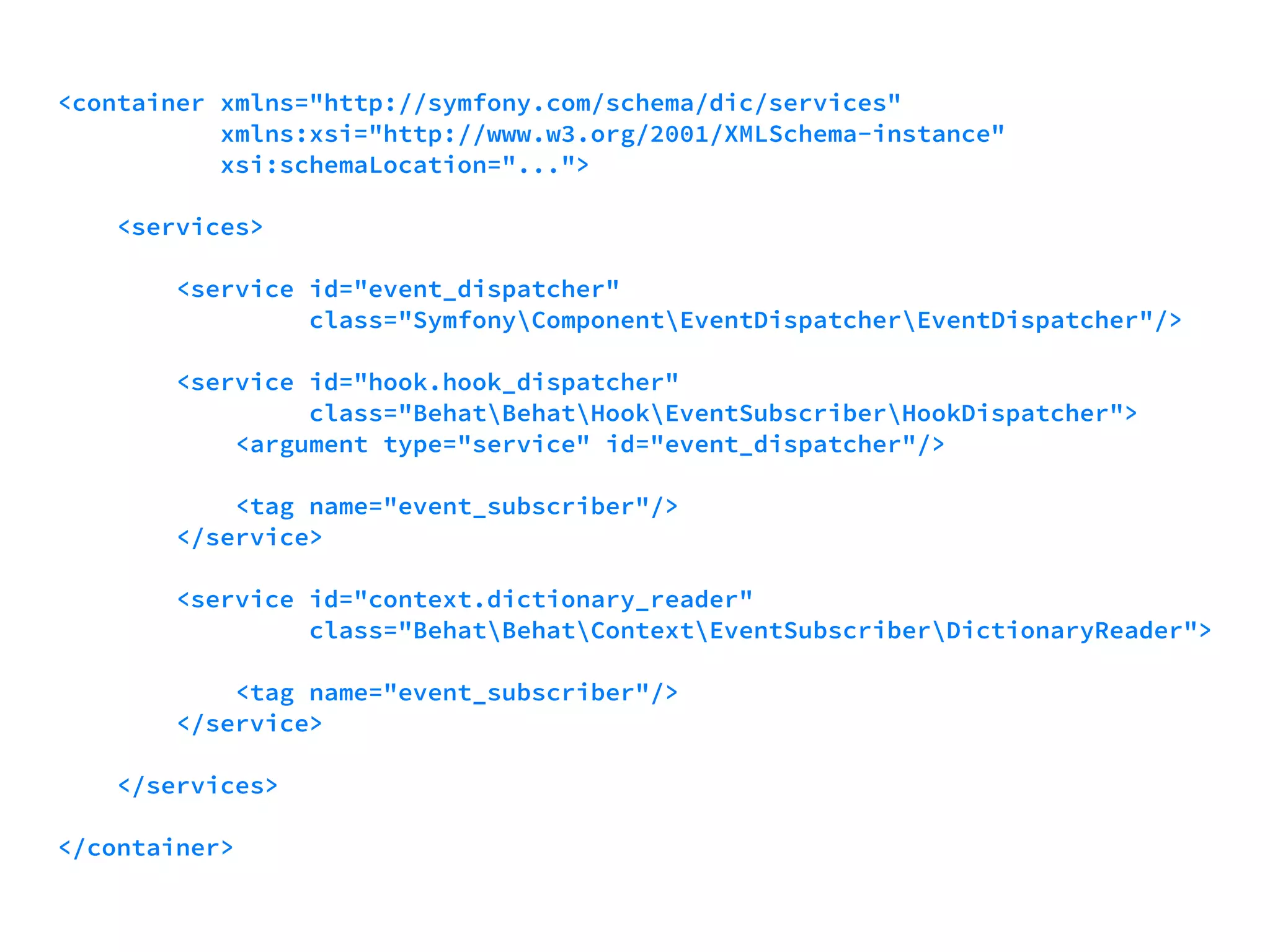 <container xmlns="http://symfony.com/schema/dic/services" 
xmlns:xsi="http://www.w3.org/2001/XMLSchema-instance" 
xsi:schemaLocation="..."> 
<services> 
<service id="event_dispatcher" 
class="SymfonyComponentEventDispatcherEventDispatcher"/> 
<service id="hook.hook_dispatcher" 
class="BehatBehatHookEventSubscriberHookDispatcher"> 
<argument type="service" id="event_dispatcher"/> 
<tag name="event_subscriber"/> 
</service> 
<service id="context.dictionary_reader" 
class="BehatBehatContextEventSubscriberDictionaryReader"> 
<tag name="event_subscriber"/> 
</service> 
</services> 
</container> 
 