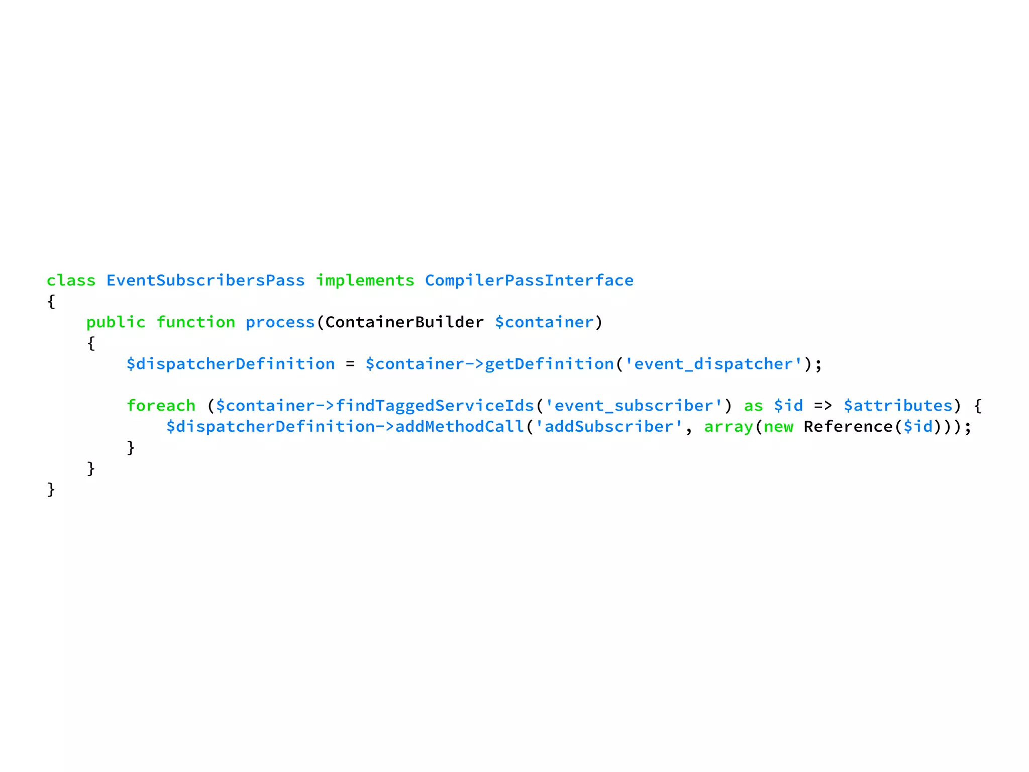 class EventSubscribersPass implements CompilerPassInterface 
{ 
public function process(ContainerBuilder $container) 
{ 
$dispatcherDefinition = $container->getDefinition('event_dispatcher'); 
foreach ($container->findTaggedServiceIds('event_subscriber') as $id => $attributes) { 
$dispatcherDefinition->addMethodCall('addSubscriber', array(new Reference($id))); 
} 
} 
} 
 