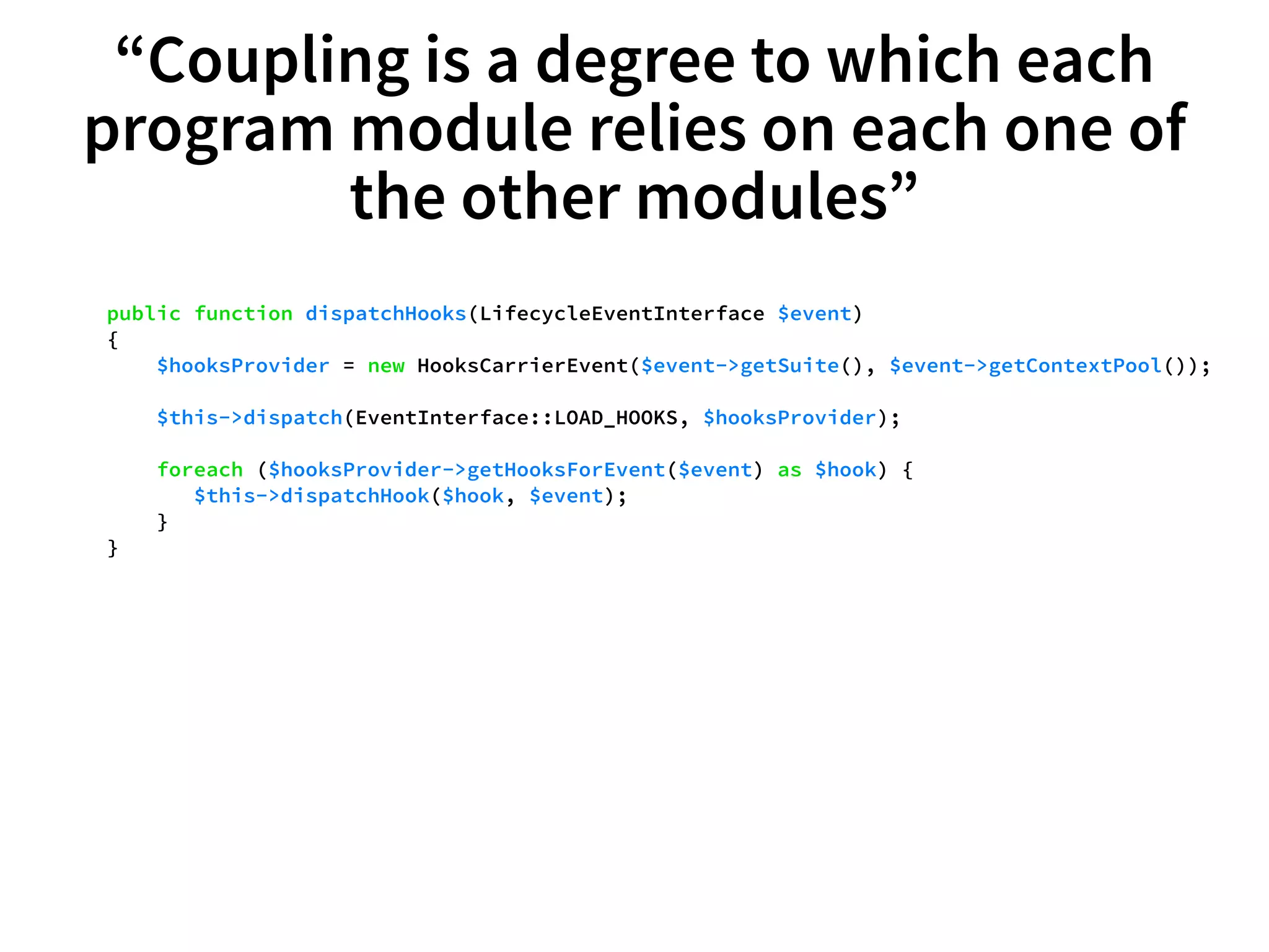 “Coupling is a degree to which each 
program module relies on each one of 
the other modules” 
public function dispatchHooks(LifecycleEventInterface $event) 
{ 
$hooksProvider = new HooksCarrierEvent($event->getSuite(), $event->getContextPool()); 
$this->dispatch(EventInterface::LOAD_HOOKS, $hooksProvider); 
foreach ($hooksProvider->getHooksForEvent($event) as $hook) { 
$this->dispatchHook($hook, $event); 
} 
} 
 