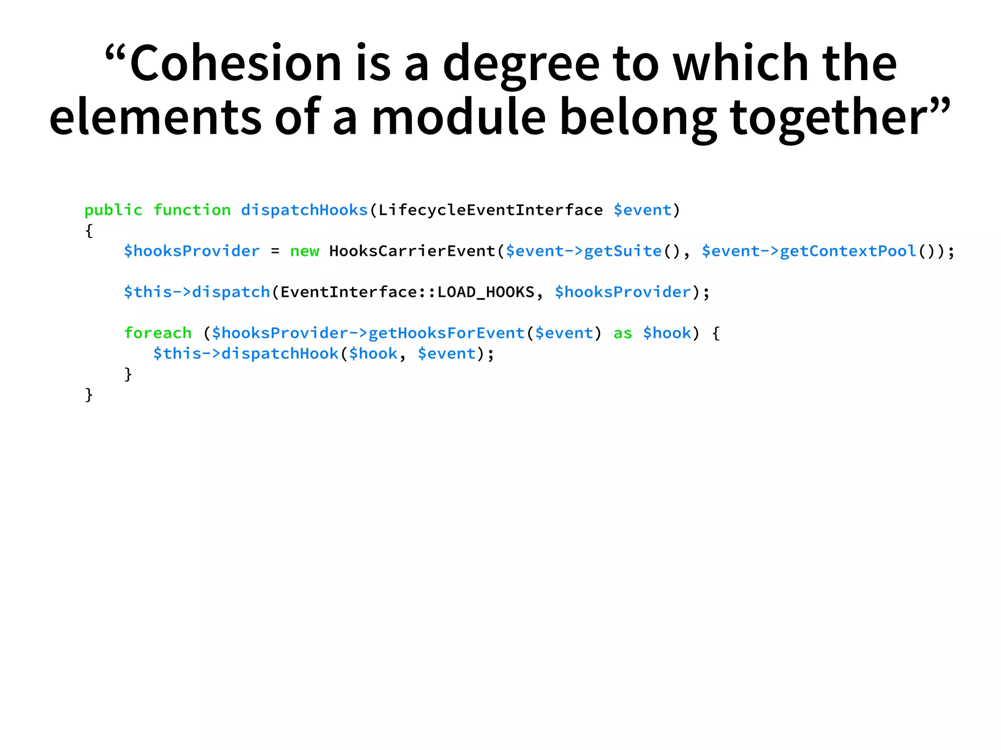 “Cohesion is a degree to which the 
elements of a module belong together” 
public function dispatchHooks(LifecycleEventInterface $event) 
{ 
$hooksProvider = new HooksCarrierEvent($event->getSuite(), $event->getContextPool()); 
$this->dispatch(EventInterface::LOAD_HOOKS, $hooksProvider); 
foreach ($hooksProvider->getHooksForEvent($event) as $hook) { 
$this->dispatchHook($hook, $event); 
} 
} 
 