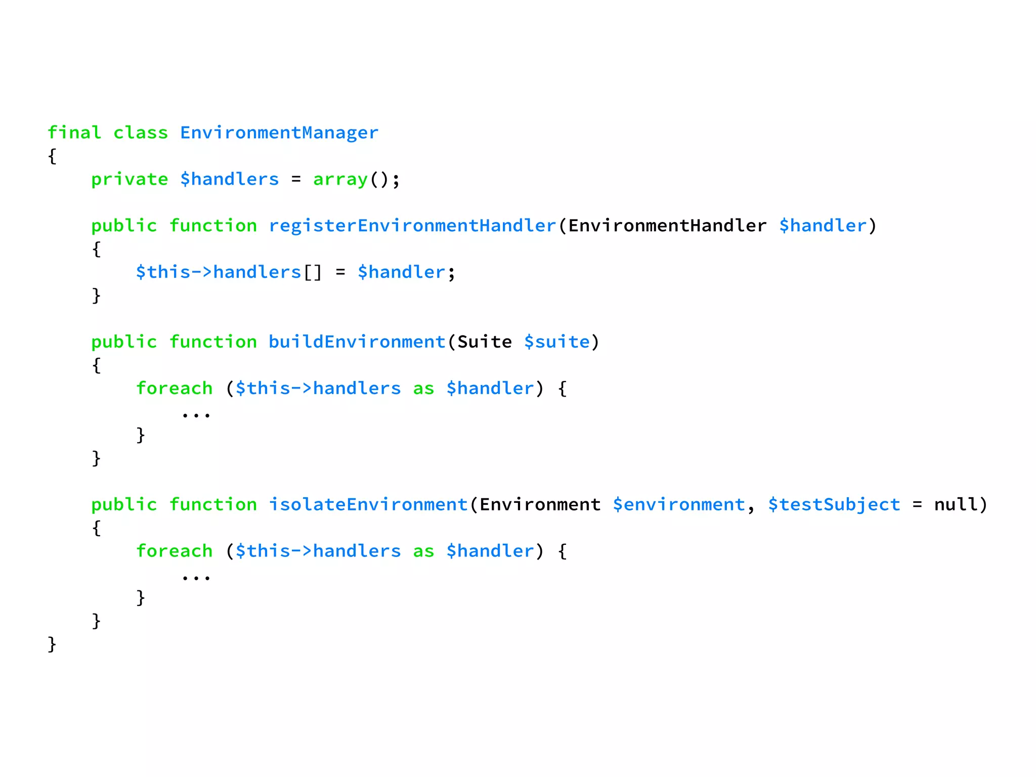 final class EnvironmentManager 
{ 
private $handlers = array(); 
public function registerEnvironmentHandler(EnvironmentHandler $handler) 
{ 
$this->handlers[] = $handler; 
} 
public function buildEnvironment(Suite $suite) 
{ 
foreach ($this->handlers as $handler) { 
... 
} 
} 
public function isolateEnvironment(Environment $environment, $testSubject = null) 
{ 
foreach ($this->handlers as $handler) { 
... 
} 
} 
} 
 