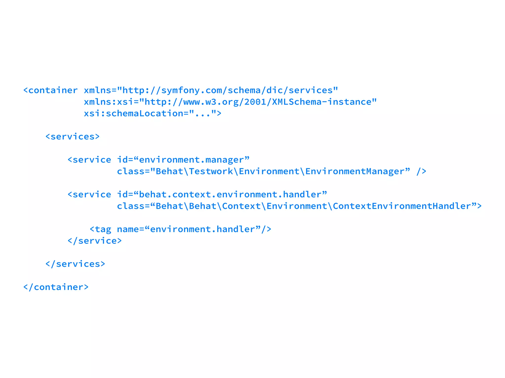 <container xmlns="http://symfony.com/schema/dic/services" 
xmlns:xsi="http://www.w3.org/2001/XMLSchema-instance" 
xsi:schemaLocation="..."> 
<services> 
<service id=“environment.manager” 
class="BehatTestworkEnvironmentEnvironmentManager” /> 
<service id=“behat.context.environment.handler” 
class=“BehatBehatContextEnvironmentContextEnvironmentHandler”> 
<tag name=“environment.handler”/> 
</service> 
</services> 
</container> 
 