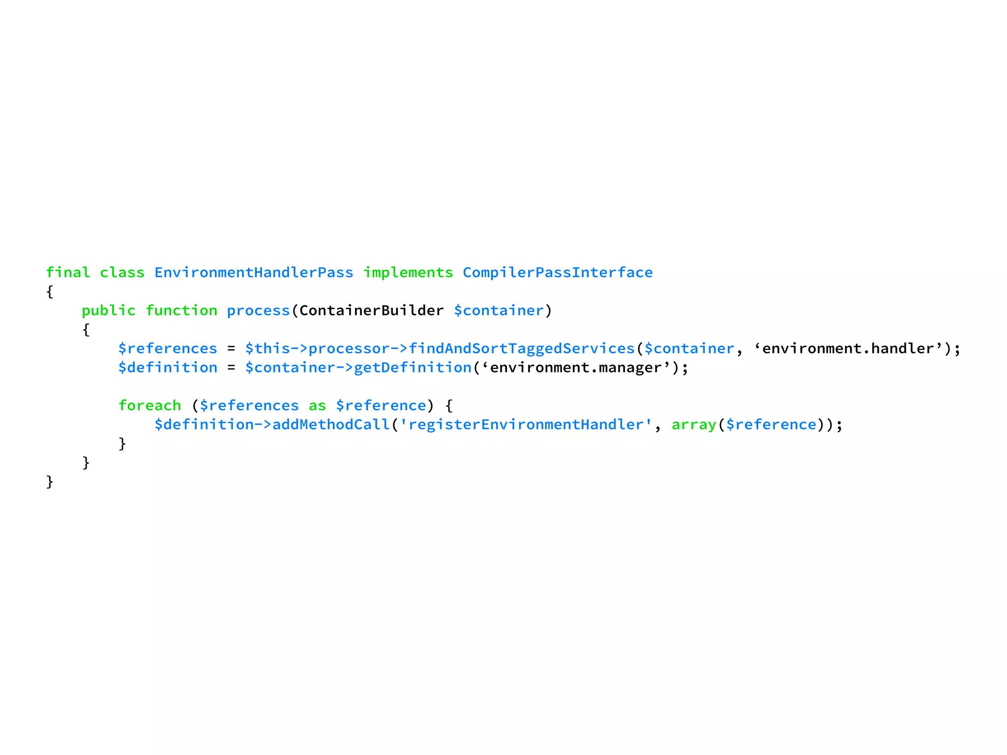 final class EnvironmentHandlerPass implements CompilerPassInterface 
{ 
public function process(ContainerBuilder $container) 
{ 
$references = $this->processor->findAndSortTaggedServices($container, ‘environment.handler’); 
$definition = $container->getDefinition(‘environment.manager’); 
foreach ($references as $reference) { 
$definition->addMethodCall('registerEnvironmentHandler', array($reference)); 
} 
} 
} 
 