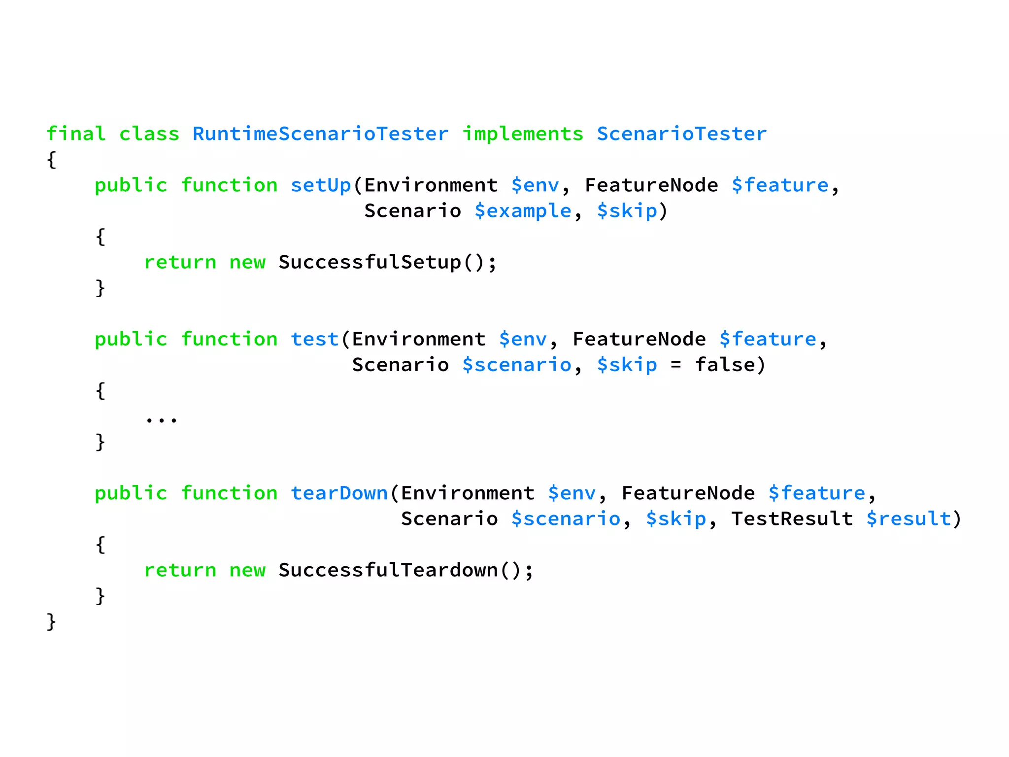 final class RuntimeScenarioTester implements ScenarioTester 
{ 
public function setUp(Environment $env, FeatureNode $feature, 
Scenario $example, $skip) 
{ 
return new SuccessfulSetup(); 
} 
public function test(Environment $env, FeatureNode $feature, 
Scenario $scenario, $skip = false) 
{ 
... 
} 
public function tearDown(Environment $env, FeatureNode $feature, 
Scenario $scenario, $skip, TestResult $result) 
{ 
return new SuccessfulTeardown(); 
} 
} 
 