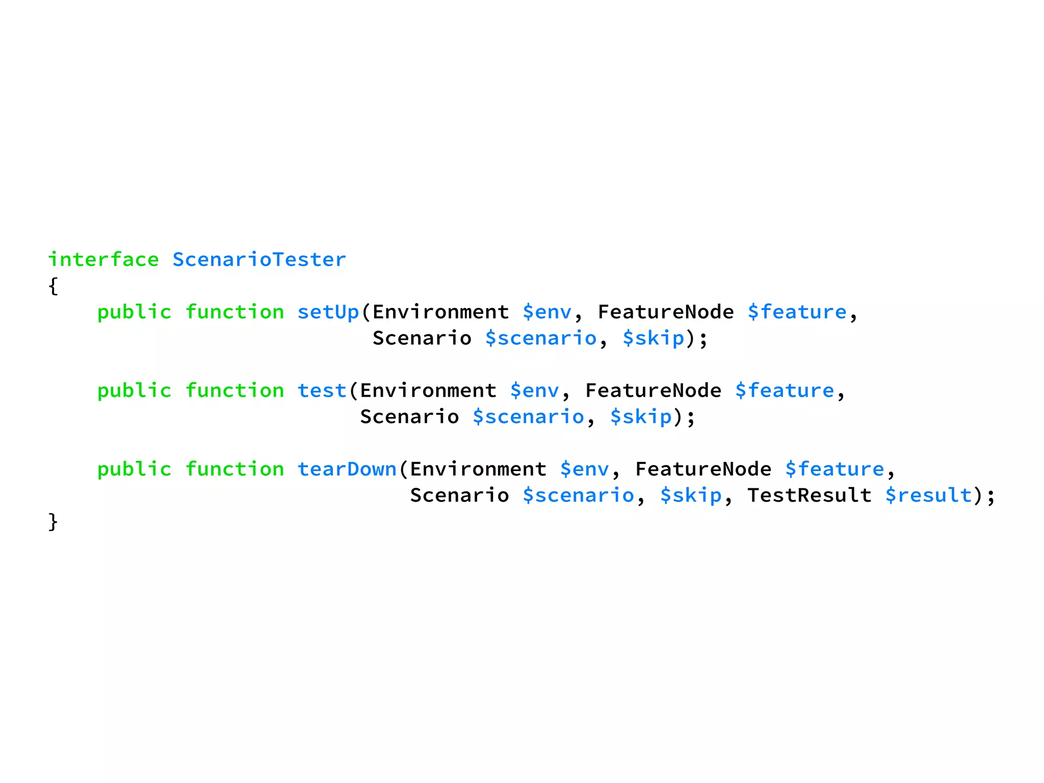 interface ScenarioTester 
{ 
public function setUp(Environment $env, FeatureNode $feature, 
Scenario $scenario, $skip); 
public function test(Environment $env, FeatureNode $feature, 
Scenario $scenario, $skip); 
public function tearDown(Environment $env, FeatureNode $feature, 
Scenario $scenario, $skip, TestResult $result); 
} 
 
