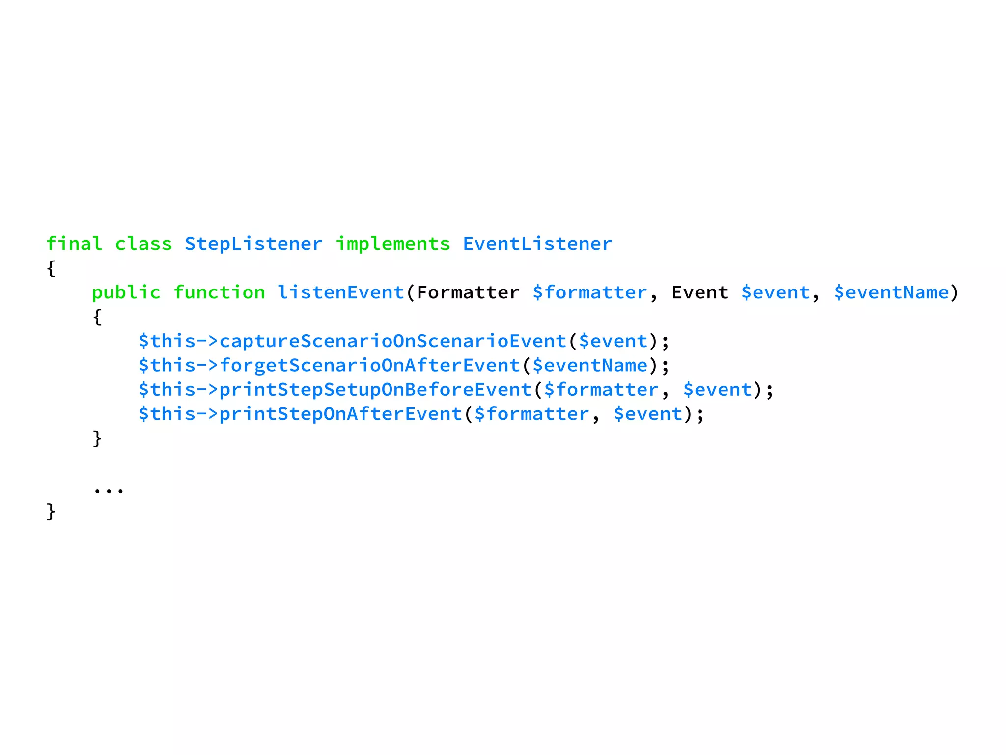 final class StepListener implements EventListener 
{ 
public function listenEvent(Formatter $formatter, Event $event, $eventName) 
{ 
$this->captureScenarioOnScenarioEvent($event); 
$this->forgetScenarioOnAfterEvent($eventName); 
$this->printStepSetupOnBeforeEvent($formatter, $event); 
$this->printStepOnAfterEvent($formatter, $event); 
} 
... 
} 
 