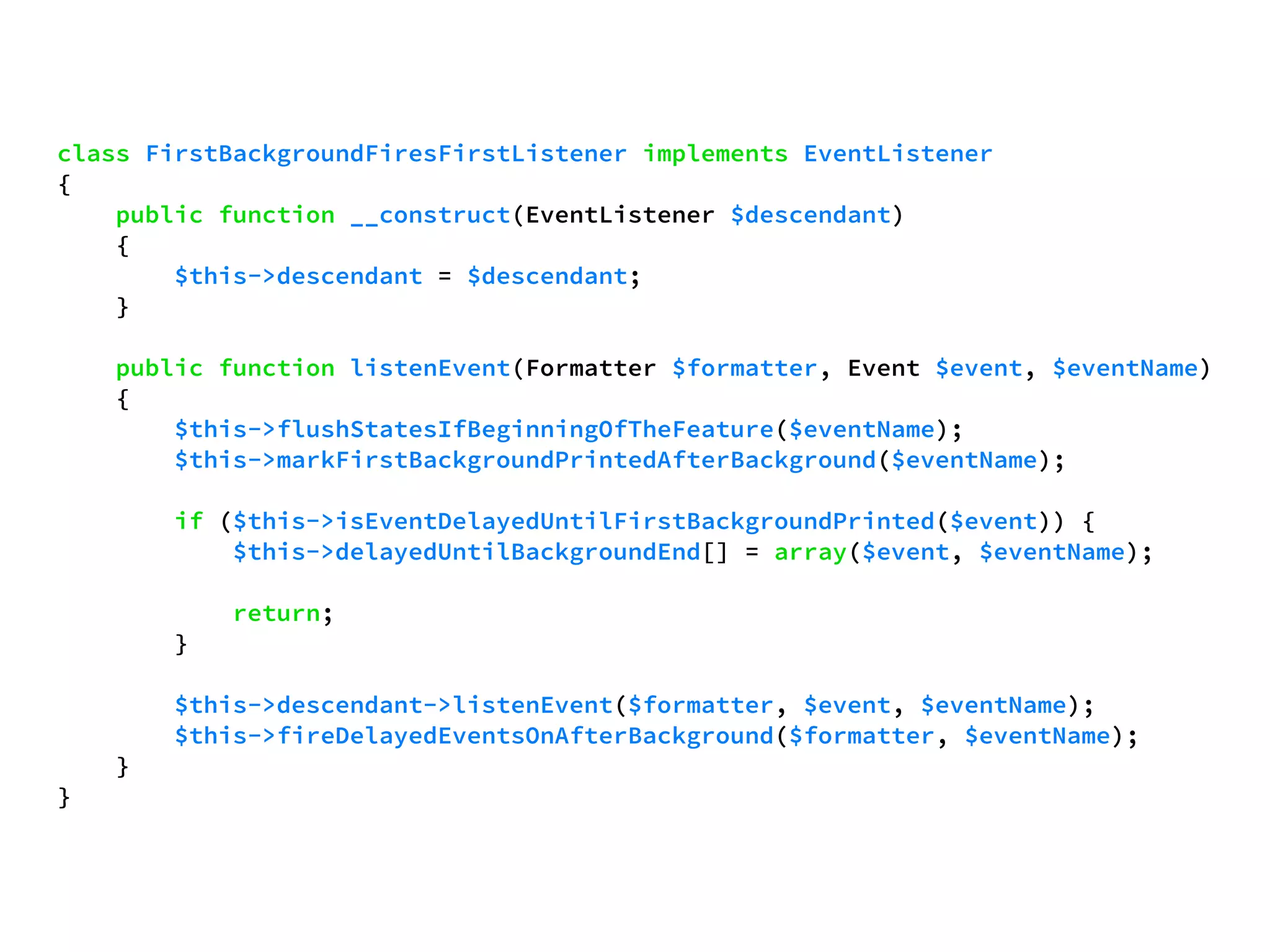 class FirstBackgroundFiresFirstListener implements EventListener 
{ 
public function __construct(EventListener $descendant) 
{ 
$this->descendant = $descendant; 
} 
public function listenEvent(Formatter $formatter, Event $event, $eventName) 
{ 
$this->flushStatesIfBeginningOfTheFeature($eventName); 
$this->markFirstBackgroundPrintedAfterBackground($eventName); 
if ($this->isEventDelayedUntilFirstBackgroundPrinted($event)) { 
$this->delayedUntilBackgroundEnd[] = array($event, $eventName); 
return; 
} 
$this->descendant->listenEvent($formatter, $event, $eventName); 
$this->fireDelayedEventsOnAfterBackground($formatter, $eventName); 
} 
} 
 