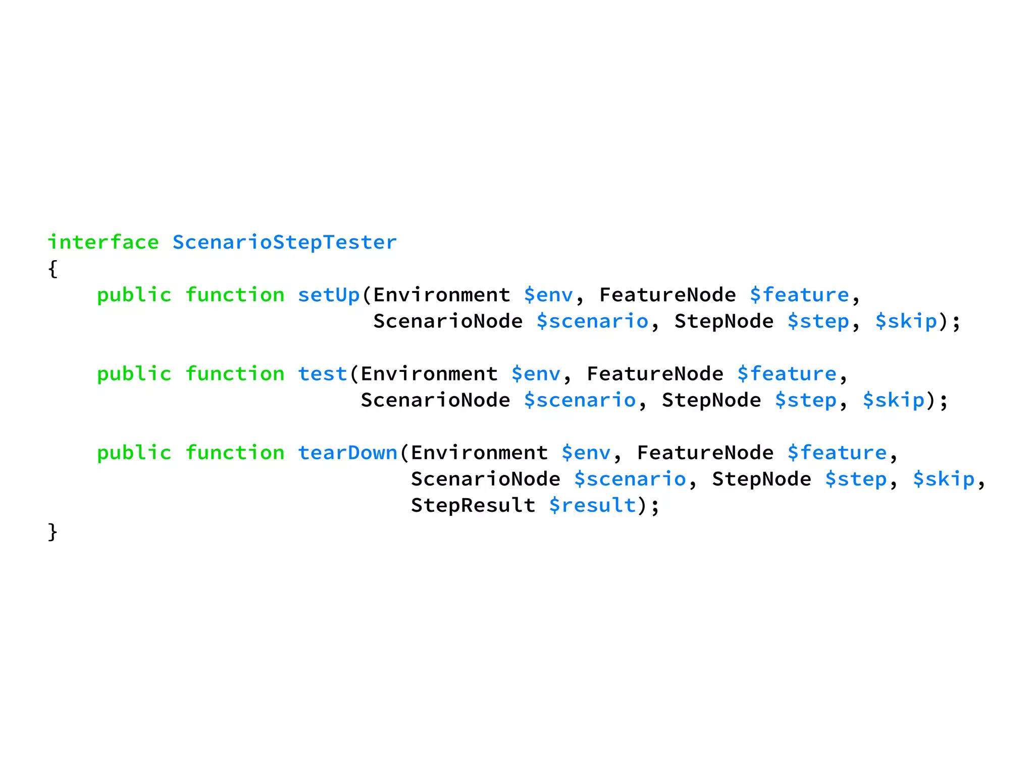 interface ScenarioStepTester 
{ 
public function setUp(Environment $env, FeatureNode $feature, 
ScenarioNode $scenario, StepNode $step, $skip); 
public function test(Environment $env, FeatureNode $feature, 
ScenarioNode $scenario, StepNode $step, $skip); 
public function tearDown(Environment $env, FeatureNode $feature, 
ScenarioNode $scenario, StepNode $step, $skip, 
StepResult $result); 
} 
 