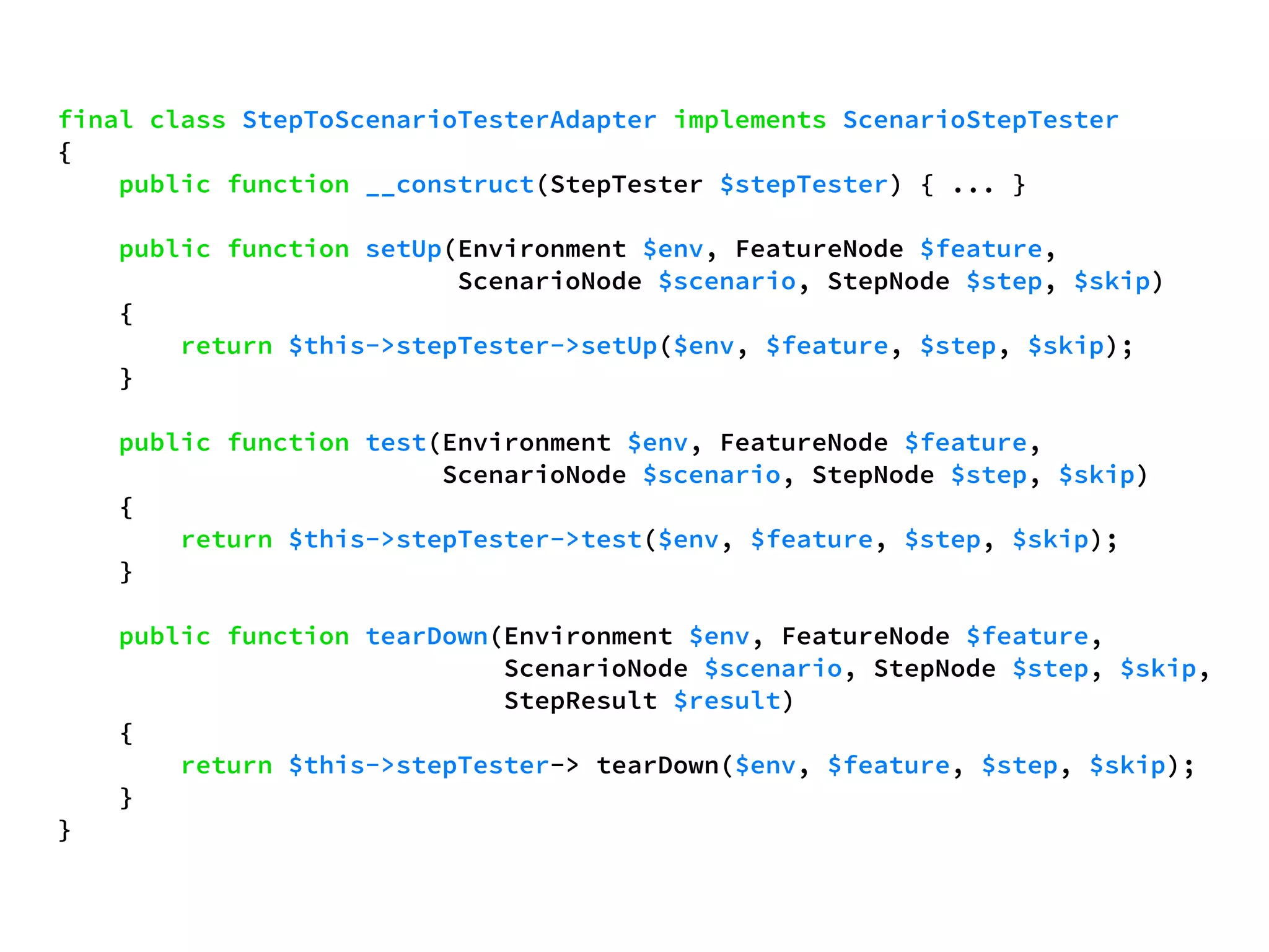 final class StepToScenarioTesterAdapter implements ScenarioStepTester 
{ 
public function __construct(StepTester $stepTester) { ... } 
public function setUp(Environment $env, FeatureNode $feature, 
ScenarioNode $scenario, StepNode $step, $skip) 
{ 
return $this->stepTester->setUp($env, $feature, $step, $skip); 
} 
public function test(Environment $env, FeatureNode $feature, 
ScenarioNode $scenario, StepNode $step, $skip) 
{ 
return $this->stepTester->test($env, $feature, $step, $skip); 
} 
public function tearDown(Environment $env, FeatureNode $feature, 
ScenarioNode $scenario, StepNode $step, $skip, 
StepResult $result) 
{ 
return $this->stepTester-> tearDown($env, $feature, $step, $skip); 
} 
} 
 