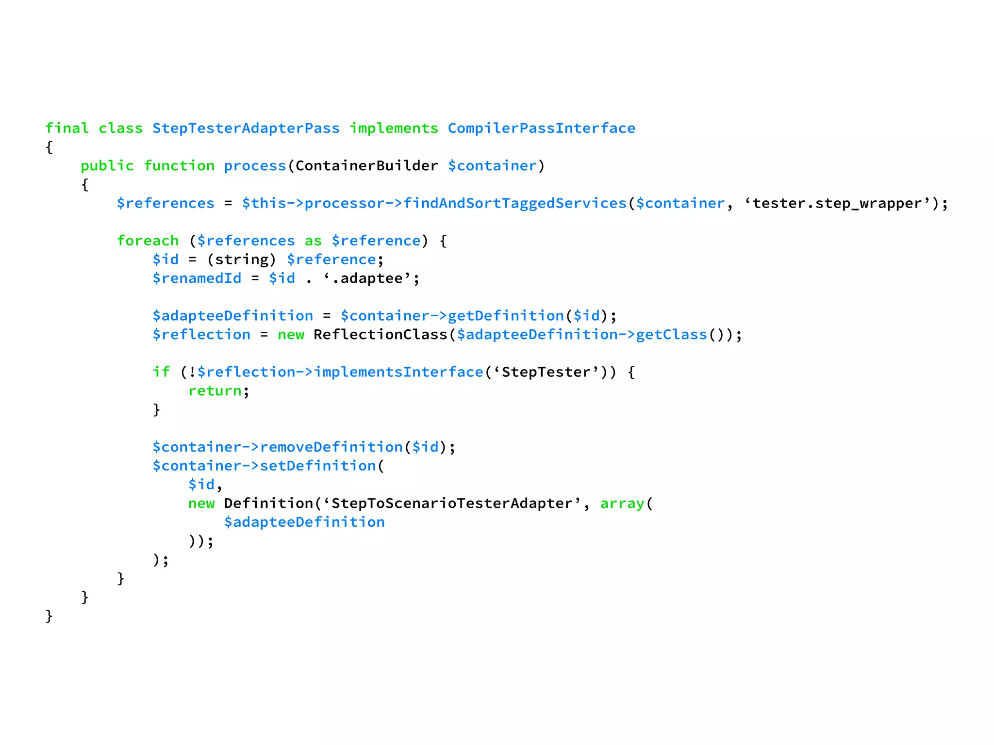 final class StepTesterAdapterPass implements CompilerPassInterface 
{ 
public function process(ContainerBuilder $container) 
{ 
$references = $this->processor->findAndSortTaggedServices($container, ‘tester.step_wrapper’); 
foreach ($references as $reference) { 
$id = (string) $reference; 
$renamedId = $id . ‘.adaptee’; 
$adapteeDefinition = $container->getDefinition($id); 
$reflection = new ReflectionClass($adapteeDefinition->getClass()); 
if (!$reflection->implementsInterface(‘StepTester’)) { 
return; 
} 
$container->removeDefinition($id); 
$container->setDefinition( 
$id, 
new Definition(‘StepToScenarioTesterAdapter’, array( 
$adapteeDefinition 
)); 
); 
} 
} 
} 
 