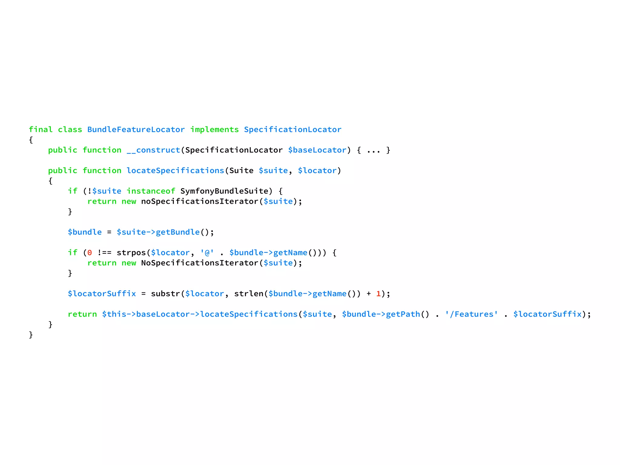 final class BundleFeatureLocator implements SpecificationLocator 
{ 
public function __construct(SpecificationLocator $baseLocator) { ... } 
public function locateSpecifications(Suite $suite, $locator) 
{ 
if (!$suite instanceof SymfonyBundleSuite) { 
return new noSpecificationsIterator($suite); 
} 
$bundle = $suite->getBundle(); 
if (0 !== strpos($locator, '@' . $bundle->getName())) { 
return new NoSpecificationsIterator($suite); 
} 
$locatorSuffix = substr($locator, strlen($bundle->getName()) + 1); 
return $this->baseLocator->locateSpecifications($suite, $bundle->getPath() . '/Features' . $locatorSuffix); 
} 
} 
 