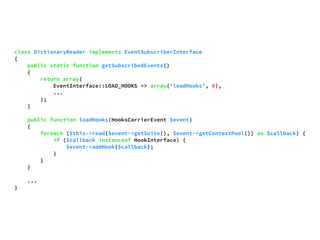 class DictionaryReader implements EventSubscriberInterface 
{ 
public static function getSubscribedEvents() 
{ 
return array( 
EventInterface::LOAD_HOOKS => array('loadHooks', 0), 
... 
); 
} 
public function loadHooks(HooksCarrierEvent $event) 
{ 
foreach ($this->read($event->getSuite(), $event->getContextPool()) as $callback) { 
if ($callback instanceof HookInterface) { 
$event->addHook($callback); 
} 
} 
} 
... 
} 
 