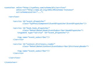 <container xmlns="http://symfony.com/schema/dic/services" 
xmlns:xsi="http://www.w3.org/2001/XMLSchema-instance" 
xsi:schemaLocation="..."> 
<services> 
<service id="event_dispatcher" 
class="SymfonyComponentEventDispatcherEventDispatcher"/> 
<service id="hook.hook_dispatcher" 
class="BehatBehatHookEventSubscriberHookDispatcher"> 
<argument type="service" id="event_dispatcher"/> 
<tag name="event_subscriber"/> 
</service> 
<service id="context.dictionary_reader" 
class="BehatBehatContextEventSubscriberDictionaryReader"> 
<tag name="event_subscriber"/> 
</service> 
</services> 
</container> 
 