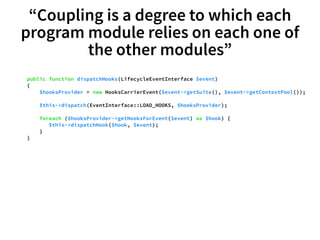 “Coupling is a degree to which each 
program module relies on each one of 
the other modules” 
public function dispatchHooks(LifecycleEventInterface $event) 
{ 
$hooksProvider = new HooksCarrierEvent($event->getSuite(), $event->getContextPool()); 
$this->dispatch(EventInterface::LOAD_HOOKS, $hooksProvider); 
foreach ($hooksProvider->getHooksForEvent($event) as $hook) { 
$this->dispatchHook($hook, $event); 
} 
} 
 