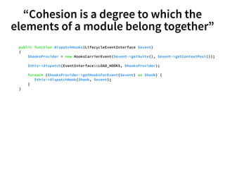 “Cohesion is a degree to which the 
elements of a module belong together” 
public function dispatchHooks(LifecycleEventInterface $event) 
{ 
$hooksProvider = new HooksCarrierEvent($event->getSuite(), $event->getContextPool()); 
$this->dispatch(EventInterface::LOAD_HOOKS, $hooksProvider); 
foreach ($hooksProvider->getHooksForEvent($event) as $hook) { 
$this->dispatchHook($hook, $event); 
} 
} 
 
