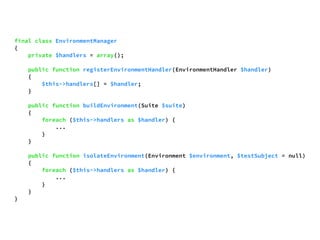 final class EnvironmentManager 
{ 
private $handlers = array(); 
public function registerEnvironmentHandler(EnvironmentHandler $handler) 
{ 
$this->handlers[] = $handler; 
} 
public function buildEnvironment(Suite $suite) 
{ 
foreach ($this->handlers as $handler) { 
... 
} 
} 
public function isolateEnvironment(Environment $environment, $testSubject = null) 
{ 
foreach ($this->handlers as $handler) { 
... 
} 
} 
} 
 
