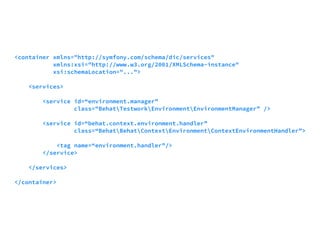 <container xmlns="http://symfony.com/schema/dic/services" 
xmlns:xsi="http://www.w3.org/2001/XMLSchema-instance" 
xsi:schemaLocation="..."> 
<services> 
<service id=“environment.manager” 
class="BehatTestworkEnvironmentEnvironmentManager” /> 
<service id=“behat.context.environment.handler” 
class=“BehatBehatContextEnvironmentContextEnvironmentHandler”> 
<tag name=“environment.handler”/> 
</service> 
</services> 
</container> 
 