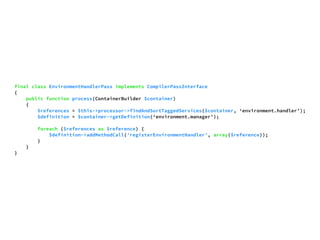 final class EnvironmentHandlerPass implements CompilerPassInterface 
{ 
public function process(ContainerBuilder $container) 
{ 
$references = $this->processor->findAndSortTaggedServices($container, ‘environment.handler’); 
$definition = $container->getDefinition(‘environment.manager’); 
foreach ($references as $reference) { 
$definition->addMethodCall('registerEnvironmentHandler', array($reference)); 
} 
} 
} 
 