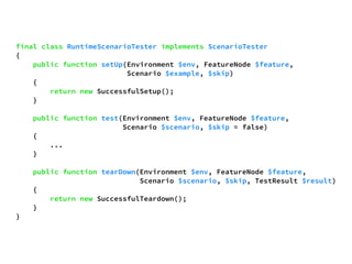 final class RuntimeScenarioTester implements ScenarioTester 
{ 
public function setUp(Environment $env, FeatureNode $feature, 
Scenario $example, $skip) 
{ 
return new SuccessfulSetup(); 
} 
public function test(Environment $env, FeatureNode $feature, 
Scenario $scenario, $skip = false) 
{ 
... 
} 
public function tearDown(Environment $env, FeatureNode $feature, 
Scenario $scenario, $skip, TestResult $result) 
{ 
return new SuccessfulTeardown(); 
} 
} 
 