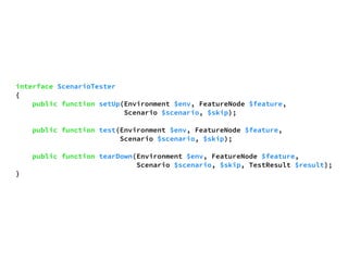interface ScenarioTester 
{ 
public function setUp(Environment $env, FeatureNode $feature, 
Scenario $scenario, $skip); 
public function test(Environment $env, FeatureNode $feature, 
Scenario $scenario, $skip); 
public function tearDown(Environment $env, FeatureNode $feature, 
Scenario $scenario, $skip, TestResult $result); 
} 
 