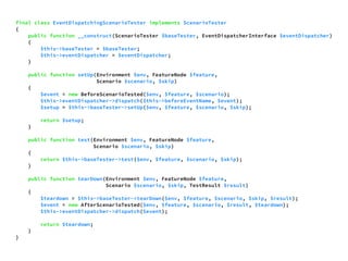 final class EventDispatchingScenarioTester implements ScenarioTester 
{ 
public function __construct(ScenarioTester $baseTester, EventDispatcherInterface $eventDispatcher) 
{ 
$this->baseTester = $baseTester; 
$this->eventDispatcher = $eventDispatcher; 
} 
public function setUp(Environment $env, FeatureNode $feature, 
Scenario $scenario, $skip) 
{ 
$event = new BeforeScenarioTested($env, $feature, $scenario); 
$this->eventDispatcher->dispatch($this->beforeEventName, $event); 
$setup = $this->baseTester->setUp($env, $feature, $scenario, $skip); 
return $setup; 
} 
public function test(Environment $env, FeatureNode $feature, 
Scenario $scenario, $skip) 
{ 
return $this->baseTester->test($env, $feature, $scenario, $skip); 
} 
public function tearDown(Environment $env, FeatureNode $feature, 
Scenario $scenario, $skip, TestResult $result) 
{ 
$teardown = $this->baseTester->tearDown($env, $feature, $scenario, $skip, $result); 
$event = new AfterScenarioTested($env, $feature, $scenario, $result, $teardown); 
$this->eventDispatcher->dispatch($event); 
return $teardown; 
} 
} 
 
