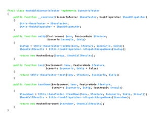final class HookableScenarioTester implements ScenarioTester 
{ 
public function __construct(ScenarioTester $baseTester, HookDispatcher $hookDispatcher) 
{ 
$this->baseTester = $baseTester; 
$this->hookDispatcher = $hookDispatcher; 
} 
public function setUp(Environment $env, FeatureNode $feature, 
Scenario $example, $skip) 
{ 
$setup = $this->baseTester->setUp($env, $feature, $scenario, $skip); 
$hookCallResults = $this->hookDispatcher->dispatchScopeHooks($setup); 
return new HookedSetup($setup, $hookCallResults); 
} 
public function test(Environment $env, FeatureNode $feature, 
Scenario $scenario, $skip = false) 
{ 
return $this->baseTester->test($env, $feature, $scenario, $skip); 
} 
public function tearDown(Environment $env, FeatureNode $feature, 
Scenario $scenario, $skip, TestResult $result) 
{ 
$teardown = $this->baseTester->tearDown($env, $feature, $scenario, $skip, $result); 
$hookCallResults = $this->hookDispatcher->dispatchScopeHooks($teardown); 
return new HookedTeardown($teardown, $hookCallResults); 
} 
} 
 