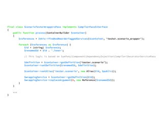 final class ScenarioTesterWrappersPass implements CompilerPassInterface 
{ 
public function process(ContainerBuilder $container) 
{ 
$references = $this->findAndReorderTaggedServices($container, ‘tester.scenario_wrapper’); 
foreach ($references as $reference) { 
$id = (string) $reference; 
$renamedId = $id . '.inner'; 
// This logic is based on SymfonyComponentDependencyInjectionCompilerDecoratorServicePass 
$definition = $container->getDefinition(‘tester.scenario’); 
$container->setDefinition($renamedId, $definition); 
$container->setAlias('tester.scenario', new Alias($id, $public)); 
$wrappingService = $container->getDefinition($id); 
$wrappingService->replaceArgument(0, new Reference($renamedId)); 
} 
} 
... 
} 
 