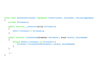final class ChainEventListener implements EventListener, Countable, IteratorAggregate 
{ 
private $listeners; 
public function __construct(array $listeners) 
{ 
$this->listeners = $listeners; 
} 
public function listenEvent(Formatter $formatter, Event $event, $eventName) 
{ 
foreach ($this->listeners as $listener) { 
$listener->listenEvent($formatter, $event, $eventName); 
} 
} 
... 
} 
 