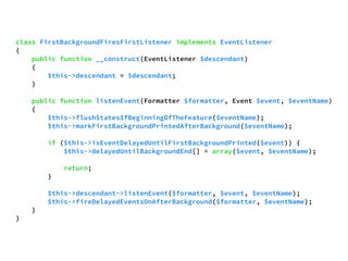 class FirstBackgroundFiresFirstListener implements EventListener 
{ 
public function __construct(EventListener $descendant) 
{ 
$this->descendant = $descendant; 
} 
public function listenEvent(Formatter $formatter, Event $event, $eventName) 
{ 
$this->flushStatesIfBeginningOfTheFeature($eventName); 
$this->markFirstBackgroundPrintedAfterBackground($eventName); 
if ($this->isEventDelayedUntilFirstBackgroundPrinted($event)) { 
$this->delayedUntilBackgroundEnd[] = array($event, $eventName); 
return; 
} 
$this->descendant->listenEvent($formatter, $event, $eventName); 
$this->fireDelayedEventsOnAfterBackground($formatter, $eventName); 
} 
} 
 