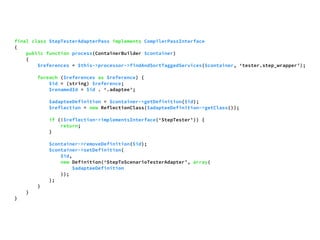 final class StepTesterAdapterPass implements CompilerPassInterface 
{ 
public function process(ContainerBuilder $container) 
{ 
$references = $this->processor->findAndSortTaggedServices($container, ‘tester.step_wrapper’); 
foreach ($references as $reference) { 
$id = (string) $reference; 
$renamedId = $id . ‘.adaptee’; 
$adapteeDefinition = $container->getDefinition($id); 
$reflection = new ReflectionClass($adapteeDefinition->getClass()); 
if (!$reflection->implementsInterface(‘StepTester’)) { 
return; 
} 
$container->removeDefinition($id); 
$container->setDefinition( 
$id, 
new Definition(‘StepToScenarioTesterAdapter’, array( 
$adapteeDefinition 
)); 
); 
} 
} 
} 
 