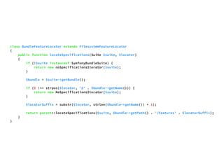 class BundleFeatureLocator extends FilesystemFeatureLocator 
{ 
public function locateSpecifications(Suite $suite, $locator) 
{ 
if (!$suite instanceof SymfonyBundleSuite) { 
return new noSpecificationsIterator($suite); 
} 
$bundle = $suite->getBundle(); 
if (0 !== strpos($locator, '@' . $bundle->getName())) { 
return new NoSpecificationsIterator($suite); 
} 
$locatorSuffix = substr($locator, strlen($bundle->getName()) + 1); 
return parent::locateSpecifications($suite, $bundle->getPath() . '/Features' . $locatorSuffix); 
} 
} 
 