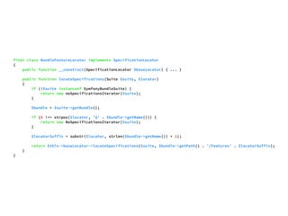 final class BundleFeatureLocator implements SpecificationLocator 
{ 
public function __construct(SpecificationLocator $baseLocator) { ... } 
public function locateSpecifications(Suite $suite, $locator) 
{ 
if (!$suite instanceof SymfonyBundleSuite) { 
return new noSpecificationsIterator($suite); 
} 
$bundle = $suite->getBundle(); 
if (0 !== strpos($locator, '@' . $bundle->getName())) { 
return new NoSpecificationsIterator($suite); 
} 
$locatorSuffix = substr($locator, strlen($bundle->getName()) + 1); 
return $this->baseLocator->locateSpecifications($suite, $bundle->getPath() . '/Features' . $locatorSuffix); 
} 
} 
 