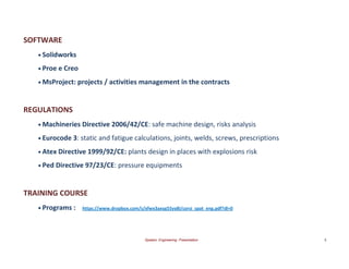 Spataro Engineering Presentation 5 
SOFTWARE 
• Solidworks 
• Proe e Creo 
• MsProject: projects / activities management in the contracts 
REGULATIONS 
• Machineries Directive 2006/42/CE: safe machine design, risks analysis 
• Eurocode 3: static and fatigue calculations, joints, welds, screws, prescriptions 
• Atex Directive 1999/92/CE: plants design in places with explosions risk 
TRAINING COURSE 
• Programs : https://www.dropbox.com/s/xfwx3axyg55yy8i/corsi_spat_eng.pdf?dl=0 
