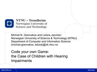 Michail N. Giannakos and Letizia Jaccheri 
Norwegian University of Science & Technology (NTNU) 
Department of Computer and Information Science 
{michail.giannakos, letizia}@idi.ntnu.no 
Code your own Game: 
the Case of Children with Hearing 
Impairments 
ICEC 2014 
 