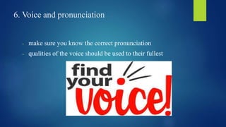 6. Voice and pronunciation 
- make sure you know the correct pronunciation 
- qualities of the voice should be used to their fullest 
 