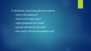  Questions concerning physical aspects 
- who is the audience? 
- where will it take place? 
- what equipment do I need? 
- can the information be seen? 
- how much will the presentation last? 
 