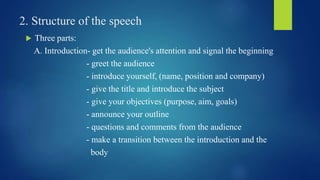 2. Structure of the speech 
 Three parts: 
A. Introduction- get the audience's attention and signal the beginning 
- greet the audience 
- introduce yourself, (name, position and company) 
- give the title and introduce the subject 
- give your objectives (purpose, aim, goals) 
- announce your outline 
- questions and comments from the audience 
- make a transition between the introduction and the 
body 
 