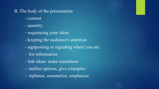 B. The body of the presentation 
- content 
- quantity 
- sequencing your ideas 
- keeping the audience's attention 
- signposting or signaling where you are 
- list information 
- link ideas/ make transitions 
- outline options, give examples 
- rephrase, summarize, emphasize 
 