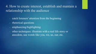 4. How to create interest, establish and mantain a 
relationship with the audience 
- catch listeners' attention from the beginning 
- rhetorical questions 
- emphasizing/highlighting 
- other techniques: illustrate with a real life story or 
anecdote, use words like you, we, us, our, etc. 
 
