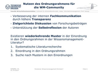 Fakultät Wirtschaftswissenschaften | Lehrstuhl für Wirtschaftsinformatik, insbes. Informationsmanagement | Prof. Schoop 
Nutzen des Ordnungsrahmens für die WM-Community 
GeNeMe '14, 01.10.2014 
Existieren Wissensmanagement-Schulen? 
Folie 6 
-Verbesserung der internen Fachkommunikation durch höhere Transparenz 
-Zielgerichtete Diskussion von Forschungsbeiträgen 
-Unterstützung der Selbstreflexion der Autoren 
Existieren wiederkehrende Muster in der Einordnung in den Ordnungsrahmen in der Wissensmanagement- Literatur? 
1.Systematische Literaturrecherche 
2.Einordnung in den Ordnungsrahmen 
3.Suche nach Mustern in den Einordnungen 
 