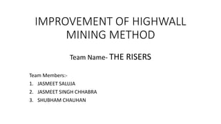 IMPROVEMENT OF HIGHWALL 
MINING METHOD 
Team Name- THE RISERS 
Team Members:- 
1. JASMEET SALUJA 
2. JASMEET SINGH CHHABRA 
3. SHUBHAM CHAUHAN 
 