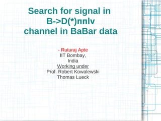 Search for signal in 
B->D(*)ππlν 
channel in BaBar data 
- Ruturaj Apte 
IIT Bombay, 
India 
Working under 
Prof. Robert Kowalewski 
Thomas Lueck 
 