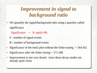 Improvement in signal to 
background ratio 
● We quantify the signal/background ratio using a quantity called 
significance 
Significance = S/ sqrt(S+B) 
S : number of signal events 
B : number of background events 
● Significance of the mm2 plot without the fisher tuning = 164.432 
● Significance after the fisher tuning = 171.106 
● Improvement is not very drastic since these decay modes are 
already quite clean 
 