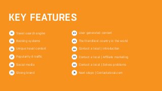 KEY FEATURES 
Travel search engine 
Booking systems 
Unique travel content 
Popularity & traffic 
Social media 
Strong brand 
User generated content 
The friendliest country in the world 
Contact a local | Introduction 
Contact a local | Affiliate marketing 
Contact a local | Solves problems 
Next steps | Contactalocal.com 
11 
13 
17 
19 
21 
28 
30 
31 
15 
23 
25 
26 
 