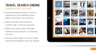 TRAVEL SEARCH ENGINE 
COMMUNICATION & SELECTION 
Continental Lava fields 
Cultural attractions Fjords Geothermal areas Glacier Highland routes Hot springs Islands Lakes Mountains 
11 
Customized software provides us with an 
updated status of the availability, prices, 
logistics and extras of all our partners 
Software therefore also provides our 
customers with a best price guarantee 
Software can easily create a worldwide 
database of travel products in an extremely 
short time 
The travel search engine can then be widely 
distributed and integrated onto other websites 
Any type Beaches Bird sights Canyons Caves 
Volcanoes 
Geysers 
Towns & villages 
Northern lights Rivers 
Forests 
Rock formations Valleys 
 