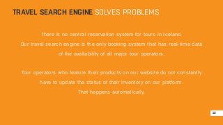 TRAVEL SEARCH ENGINE SOLVES PROBLEMS 
There is no central reservation system for tours in Iceland. 
Our travel search engine is the only booking system that has real-time data 
of the availability of all major tour operators. 
Tour operators who feature their products on our website do not constantly 
have to update the status of their inventory on our platform. 
That happens automatically. 
12 
 